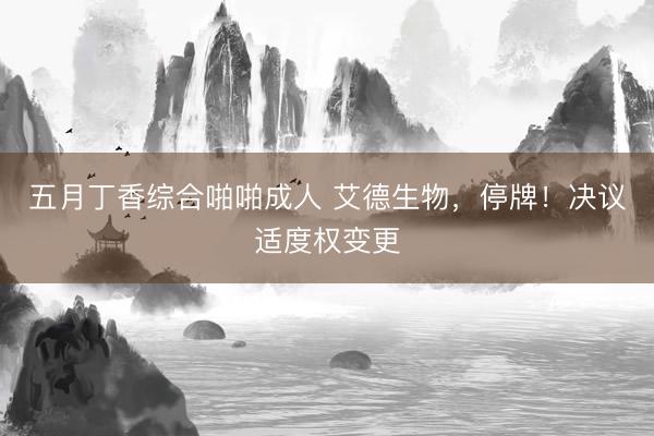 五月丁香综合啪啪成人 艾德生物，停牌！决议适度权变更
