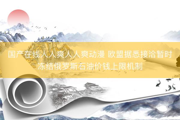国产在线人人爽人人爽动漫 欧盟据悉接洽暂时冻结俄罗斯石油价钱上限机制