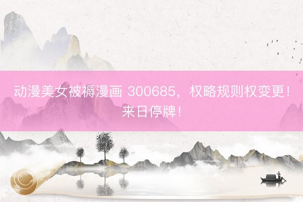 动漫美女被褥漫画 300685，权略规则权变更！来日停牌！