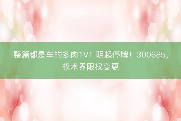 整篇都是车的多肉1V1 明起停牌！300685，权术界限权变更