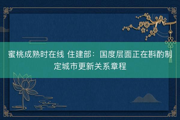 蜜桃成熟时在线 住建部:国度层面正在斟酌制定城市更新关系章程