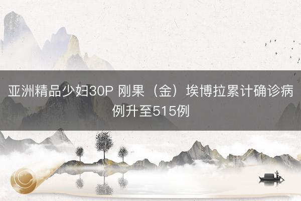 亚洲精品少妇30P 刚果（金）埃博拉累计确诊病例升至515例