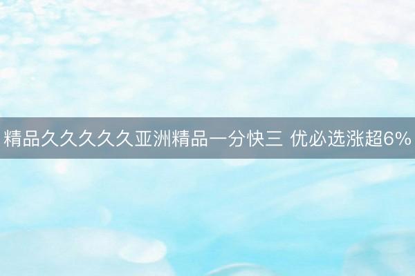 精品久久久久久亚洲精品一分快三 优必选涨超6%