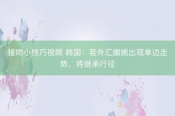 接吻小技巧视频 韩国:若外汇阛阓出现单边走势,将继承行径