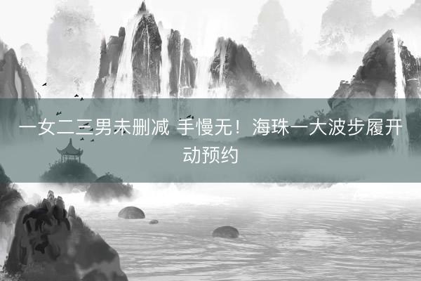一女二三男未删减 手慢无!海珠一大波步履开动预约