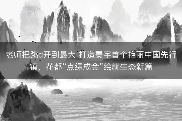 老师把跳d开到最大 打造寰宇首个艳丽中国先行镇,花都“点绿成金”绘就生态新篇