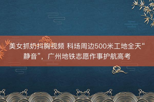 美女抓奶抖胸视频 科场周边500米工地全天“静音”，广州地铁志愿作事护航高考