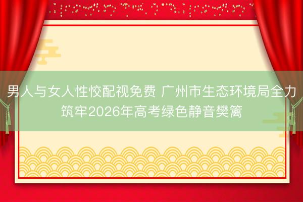 男人与女人性恔配视免费 广州市生态环境局全力筑牢2026年高考绿色静音樊篱