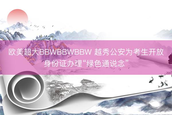 欧美超大BBWBBWBBW 越秀公安为考生开放身份证办理“绿色通说念”