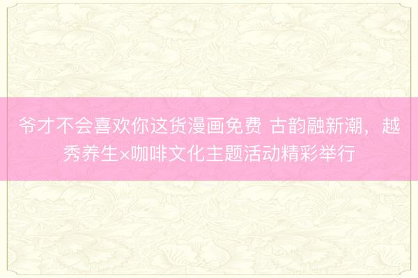 爷才不会喜欢你这货漫画免费 古韵融新潮，越秀养生×咖啡文化主题活动精彩举行