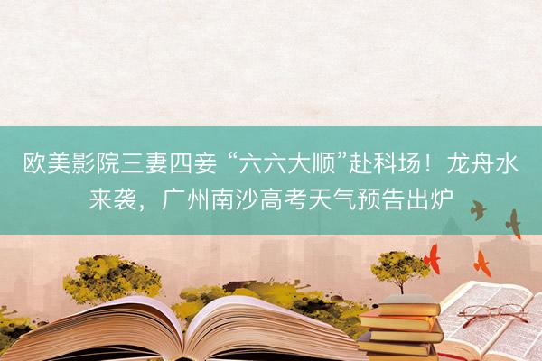 欧美影院三妻四妾 “六六大顺”赴科场!龙舟水来袭,广州南沙高考天气预告出炉