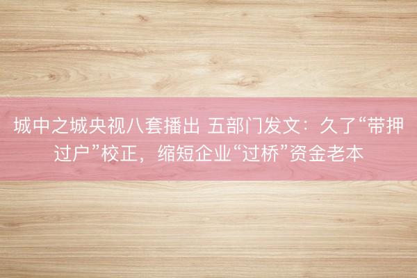 城中之城央视八套播出 五部门发文：久了“带押过户”校正，缩短企业“过桥”资金老本