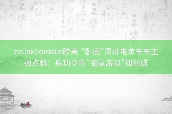 zo0sk0oide0s欧美 “卧底”深圳电单车车主报点群：躲功令的“猫鼠游戏”如何破