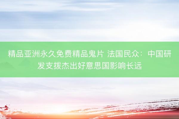 精品亚洲永久免费精品鬼片 法国民众:中国研发支拨杰出好意思国影响长远