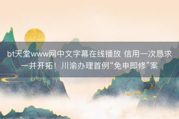 bt天堂www网中文字幕在线播放 信用一次恳求一并开拓！川渝办理首例“免申即修”案