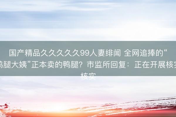 国产精品久久久久久99人妻绯闻 全网追捧的“鹅腿大姨”正本卖的鸭腿？市监所回复：正在开展核实