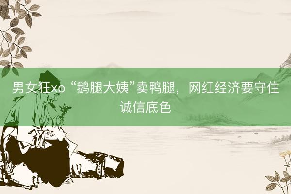 男女狂xo “鹅腿大姨”卖鸭腿，网红经济要守住诚信底色