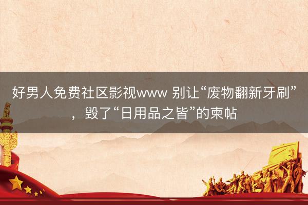 好男人免费社区影视www 别让“废物翻新牙刷”，毁了“日用品之皆”的柬帖