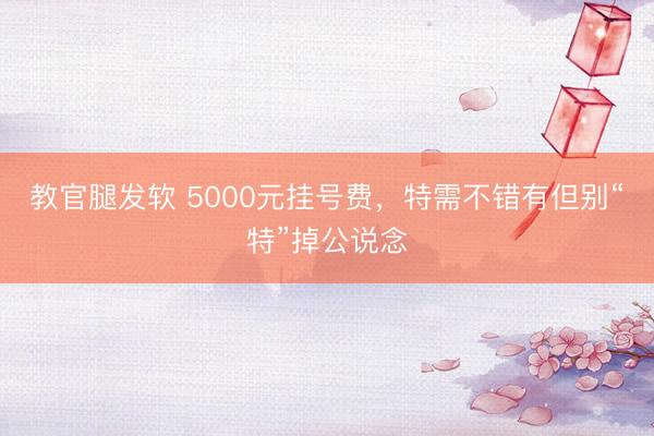 教官腿发软 5000元挂号费，特需不错有但别“特”掉公说念