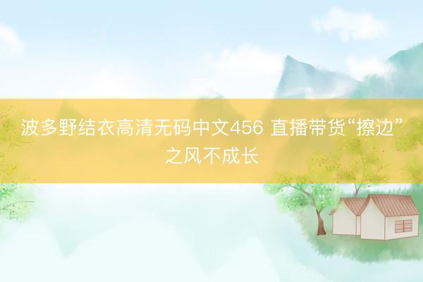 波多野结衣高清无码中文456 直播带货“擦边”之风不成长