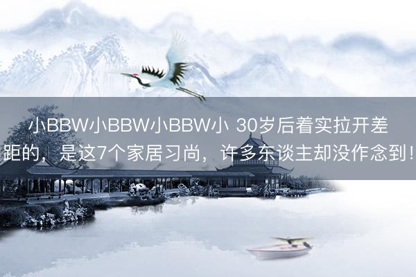 小BBW小BBW小BBW小 30岁后着实拉开差距的，是这7个家居习尚，许多东谈主却没作念到！