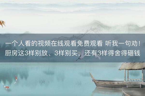 一个人看的视频在线观看免费观看 听我一句劝！厨房这3样别放、3样别买，还有3样得舍得砸钱