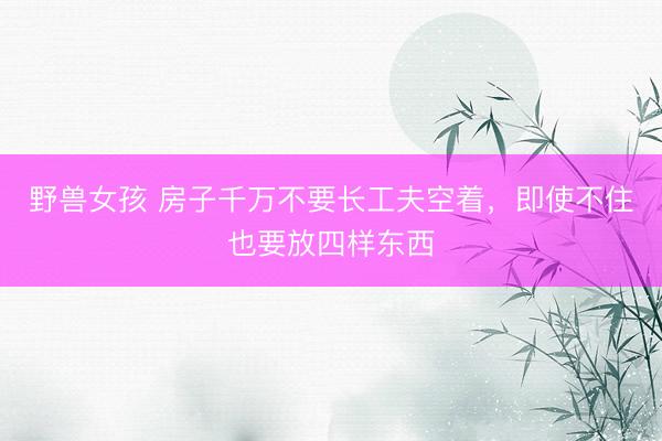 野兽女孩 房子千万不要长工夫空着，即使不住也要放四样东西