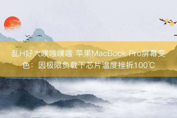 乱H好大噗嗤噗嗤 苹果MacBook Pro屏幕变色：因极限负载下芯片温度挫折100℃