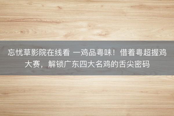 忘忧草影院在线看 一鸡品粤味！借着粤超握鸡大赛，解锁广东四大名鸡的舌尖密码