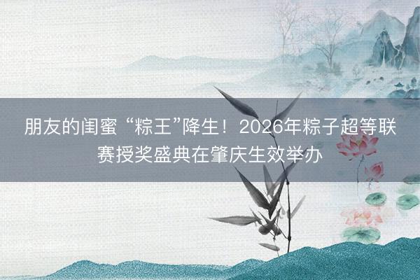 朋友的闺蜜 “粽王”降生！2026年粽子超等联赛授奖盛典在肇庆生效举办