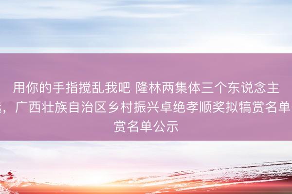 用你的手指搅乱我吧 隆林两集体三个东说念主入选，广西壮族自治区乡村振兴卓绝孝顺奖拟犒赏名单公示