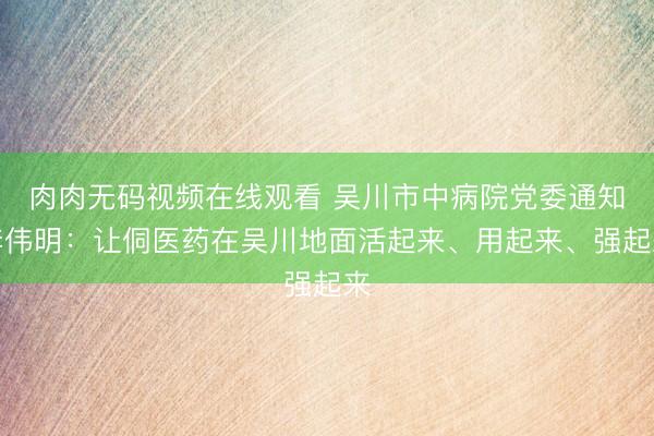 肉肉无码视频在线观看 吴川市中病院党委通知李伟明:让侗医药在吴川地面活起来、用起来、强起来