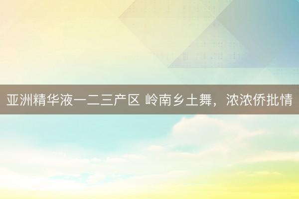 亚洲精华液一二三产区 岭南乡土舞，浓浓侨批情