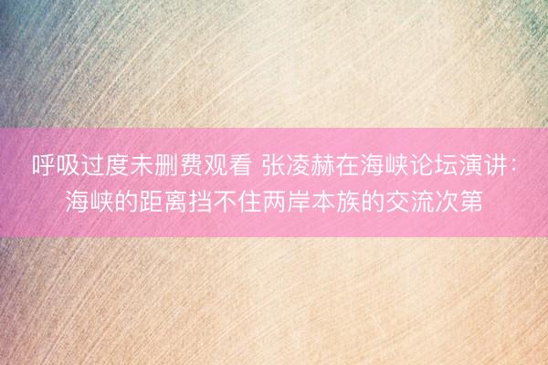 呼吸过度未删费观看 张凌赫在海峡论坛演讲：海峡的距离挡不住两岸本族的交流次第