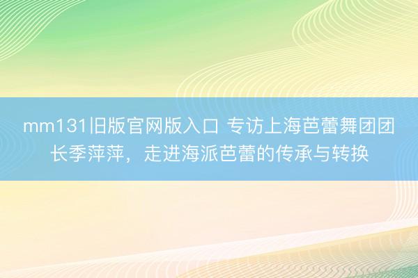 mm131旧版官网版入口 专访上海芭蕾舞团团长季萍萍，走进海派芭蕾的传承与转换