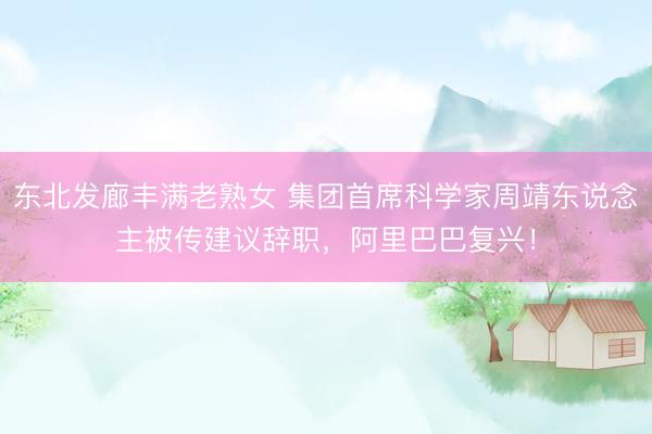 东北发廊丰满老熟女 集团首席科学家周靖东说念主被传建议辞职，阿里巴巴复兴！