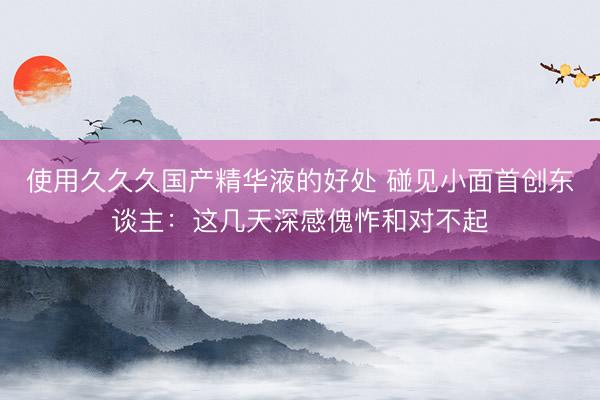 使用久久久国产精华液的好处 碰见小面首创东谈主：这几天深感傀怍和对不起