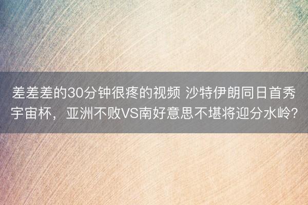 差差差的30分钟很疼的视频 沙特伊朗同日首秀宇宙杯,亚洲不败VS南好意思不堪将迎分水岭?