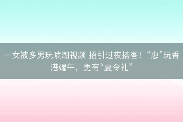 一女被多男玩喷潮视频 招引过夜搭客！“惠”玩香港端午，更有“夏令礼”