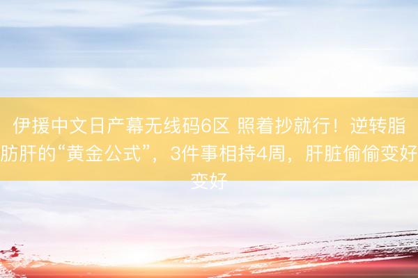 伊援中文日产幕无线码6区 照着抄就行！逆转脂肪肝的“黄金公式”，3件事相持4周，肝脏偷偷变好