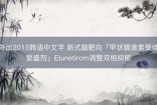 外出2015韩语中文字 新式脑靶向「甲状腺激素受体繁盛剂」Elunetirom调整双相抑郁