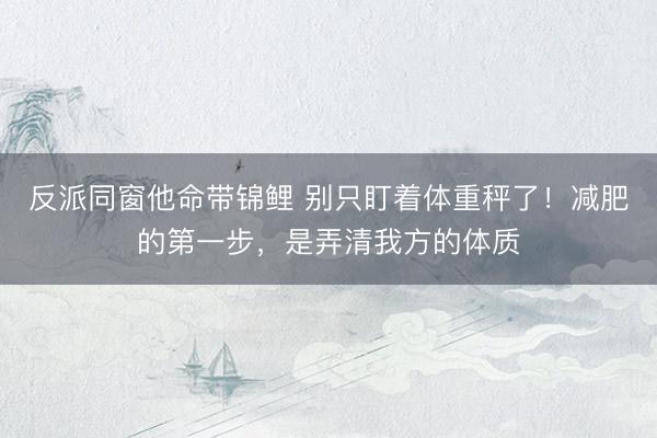 反派同窗他命带锦鲤 别只盯着体重秤了！减肥的第一步，是弄清我方的体质