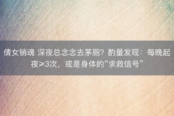 倩女销魂 深夜总念念去茅厕？酌量发现：每晚起夜≥3次，或是身体的“求救信号”
