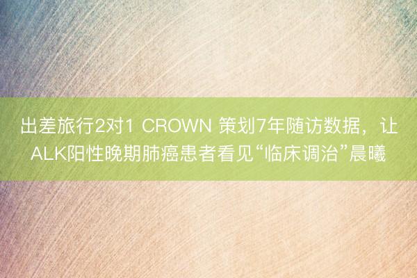 出差旅行2对1 CROWN 策划7年随访数据，让ALK阳性晚期肺癌患者看见“临床调治”晨曦