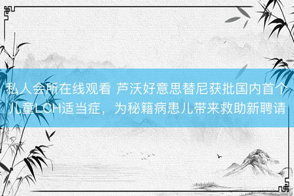 私人会所在线观看 芦沃好意思替尼获批国内首个儿童LCH适当症，为秘籍病患儿带来救助新聘请