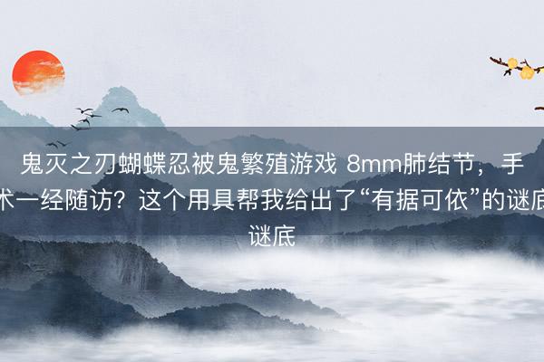 鬼灭之刃蝴蝶忍被鬼繁殖游戏 8mm肺结节，手术一经随访？这个用具帮我给出了“有据可依”的谜底