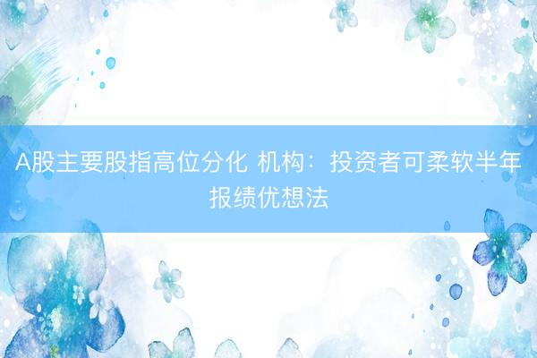 A股主要股指高位分化 机构：投资者可柔软半年报绩优想法