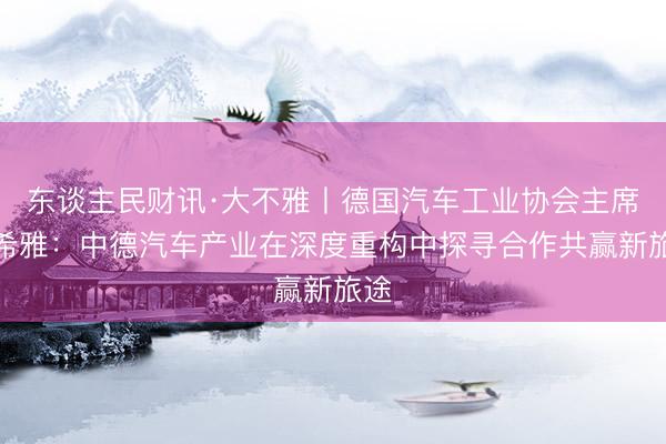 东谈主民财讯·大不雅丨德国汽车工业协会主席穆希雅：中德汽车产业在深度重构中探寻合作共赢新旅途