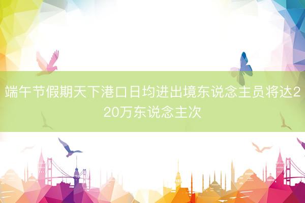 端午节假期天下港口日均进出境东说念主员将达220万东说念主次
