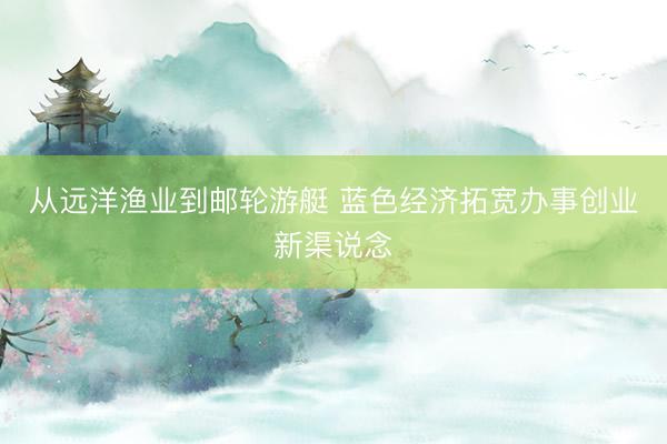 从远洋渔业到邮轮游艇 蓝色经济拓宽办事创业新渠说念